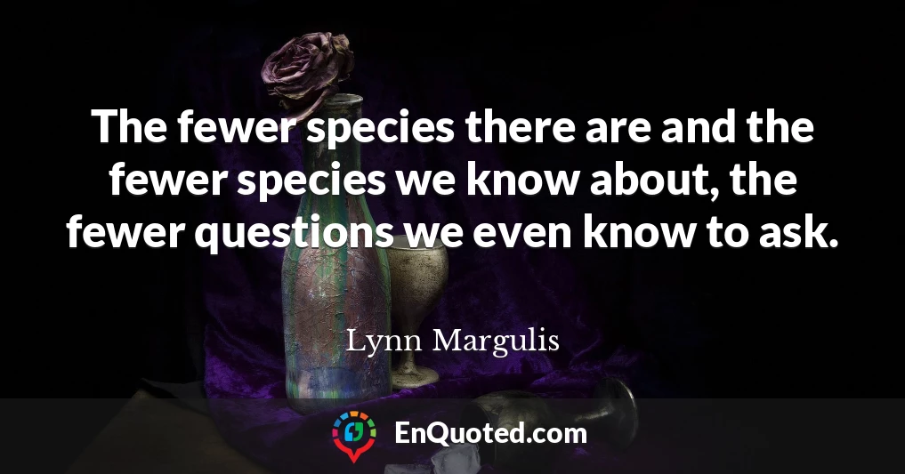The fewer species there are and the fewer species we know about, the fewer questions we even know to ask.