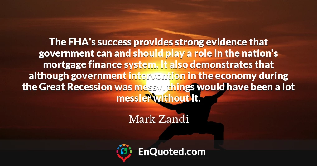 The FHA's success provides strong evidence that government can and should play a role in the nation's mortgage finance system. It also demonstrates that although government intervention in the economy during the Great Recession was messy, things would have been a lot messier without it.