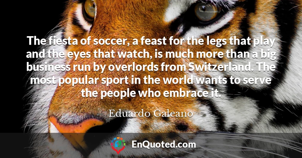 The fiesta of soccer, a feast for the legs that play and the eyes that watch, is much more than a big business run by overlords from Switzerland. The most popular sport in the world wants to serve the people who embrace it.
