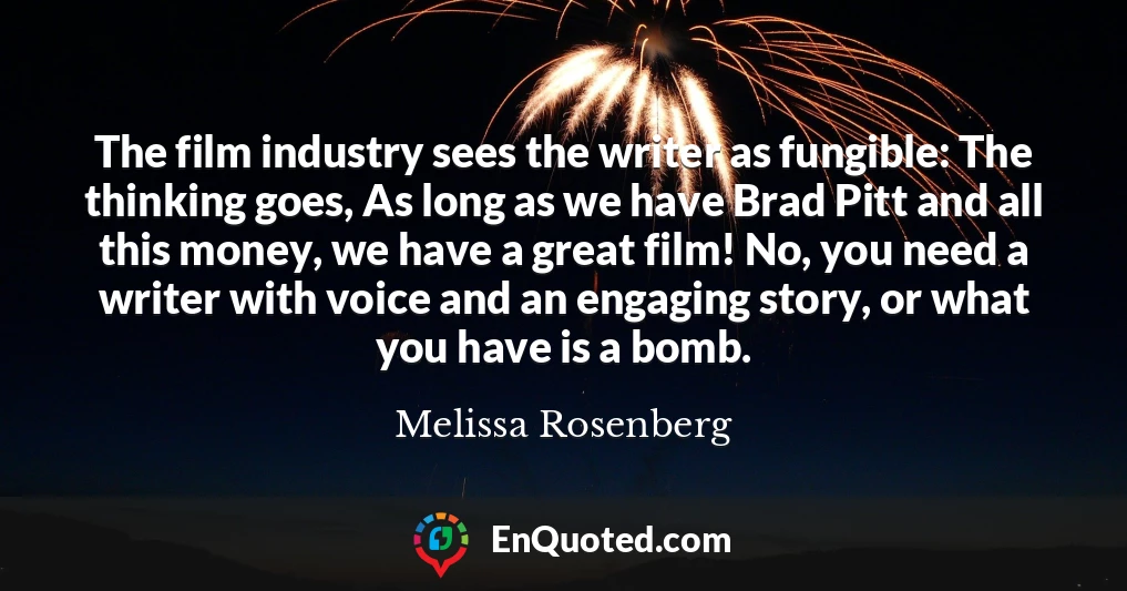 The film industry sees the writer as fungible: The thinking goes, As long as we have Brad Pitt and all this money, we have a great film! No, you need a writer with voice and an engaging story, or what you have is a bomb.