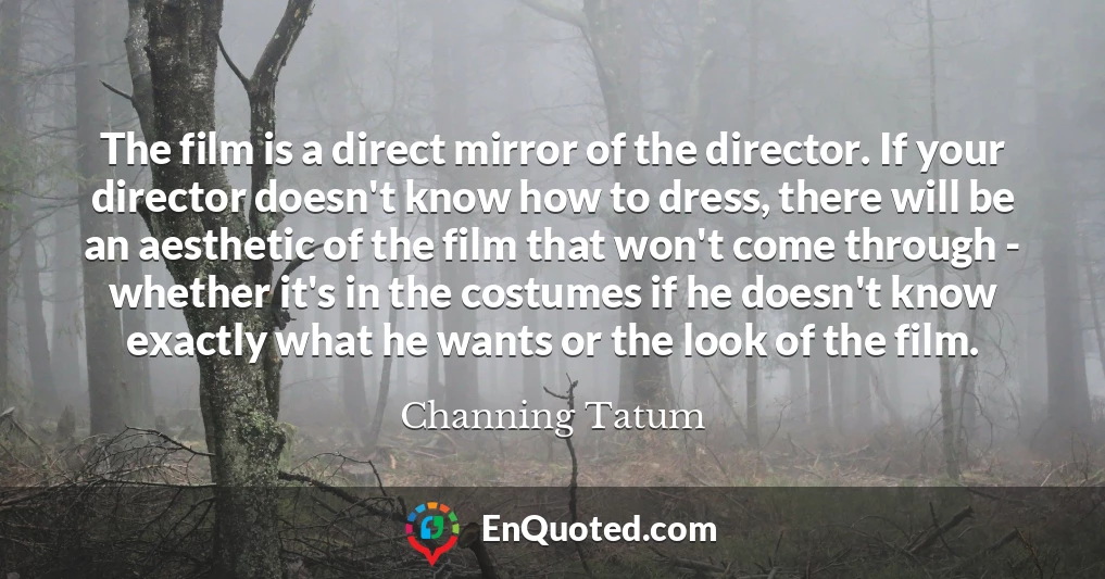 The film is a direct mirror of the director. If your director doesn't know how to dress, there will be an aesthetic of the film that won't come through - whether it's in the costumes if he doesn't know exactly what he wants or the look of the film.