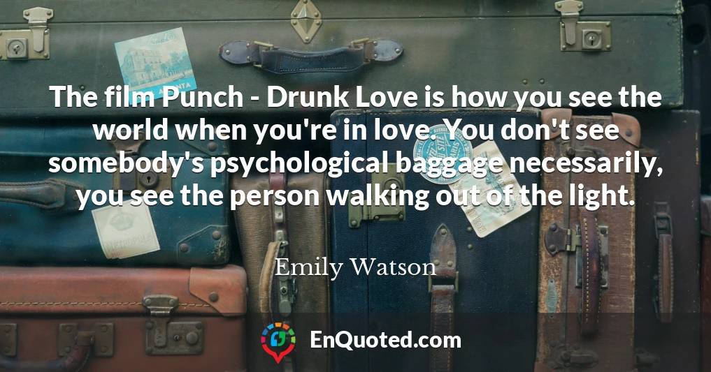 The film Punch - Drunk Love is how you see the world when you're in love. You don't see somebody's psychological baggage necessarily, you see the person walking out of the light.