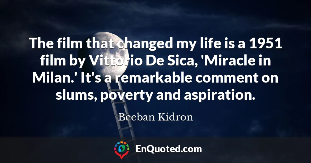 The film that changed my life is a 1951 film by Vittorio De Sica, 'Miracle in Milan.' It's a remarkable comment on slums, poverty and aspiration.