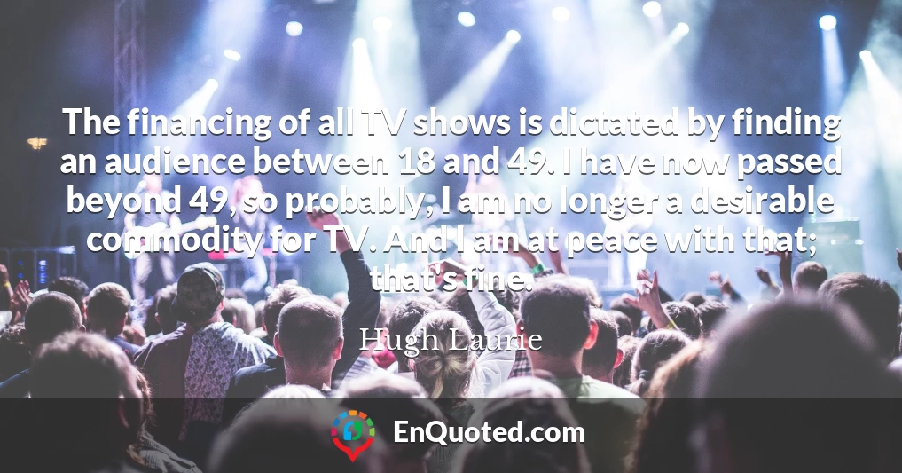 The financing of all TV shows is dictated by finding an audience between 18 and 49. I have now passed beyond 49, so probably, I am no longer a desirable commodity for TV. And I am at peace with that; that's fine.