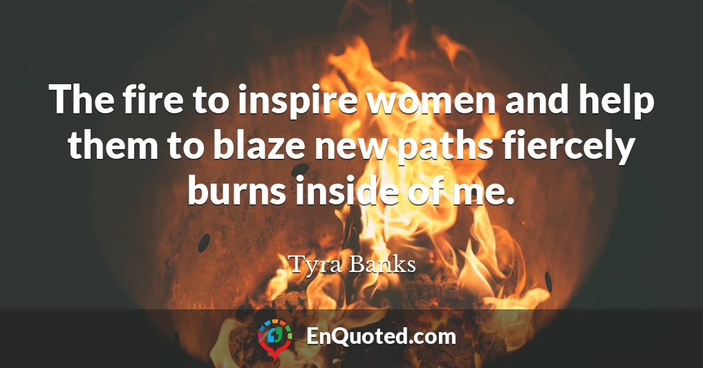 The fire to inspire women and help them to blaze new paths fiercely burns inside of me.