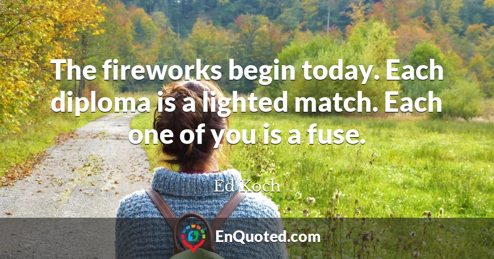 The fireworks begin today. Each diploma is a lighted match. Each one of you is a fuse.