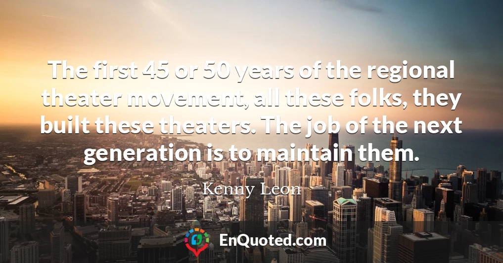 The first 45 or 50 years of the regional theater movement, all these folks, they built these theaters. The job of the next generation is to maintain them.