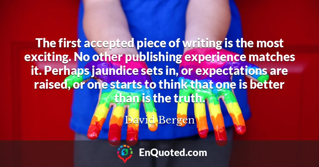 The first accepted piece of writing is the most exciting. No other publishing experience matches it. Perhaps jaundice sets in, or expectations are raised, or one starts to think that one is better than is the truth.