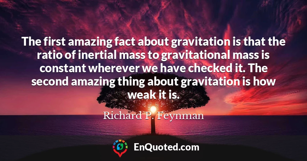 The first amazing fact about gravitation is that the ratio of inertial mass to gravitational mass is constant wherever we have checked it. The second amazing thing about gravitation is how weak it is.