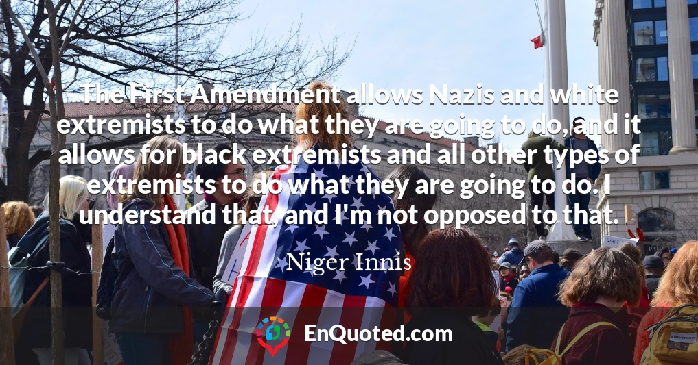 The First Amendment allows Nazis and white extremists to do what they are going to do, and it allows for black extremists and all other types of extremists to do what they are going to do. I understand that, and I'm not opposed to that.