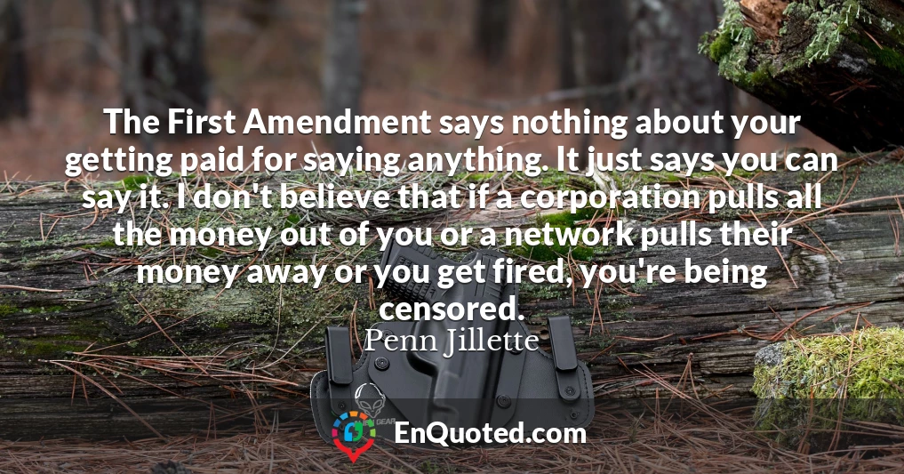 The First Amendment says nothing about your getting paid for saying anything. It just says you can say it. I don't believe that if a corporation pulls all the money out of you or a network pulls their money away or you get fired, you're being censored.