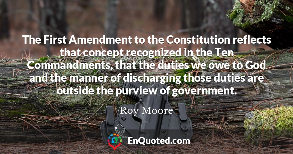 The First Amendment to the Constitution reflects that concept recognized in the Ten Commandments, that the duties we owe to God and the manner of discharging those duties are outside the purview of government.