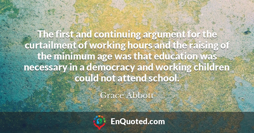 The first and continuing argument for the curtailment of working hours and the raising of the minimum age was that education was necessary in a democracy and working children could not attend school.