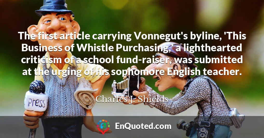 The first article carrying Vonnegut's byline, 'This Business of Whistle Purchasing,' a lighthearted criticism of a school fund-raiser, was submitted at the urging of his sophomore English teacher.