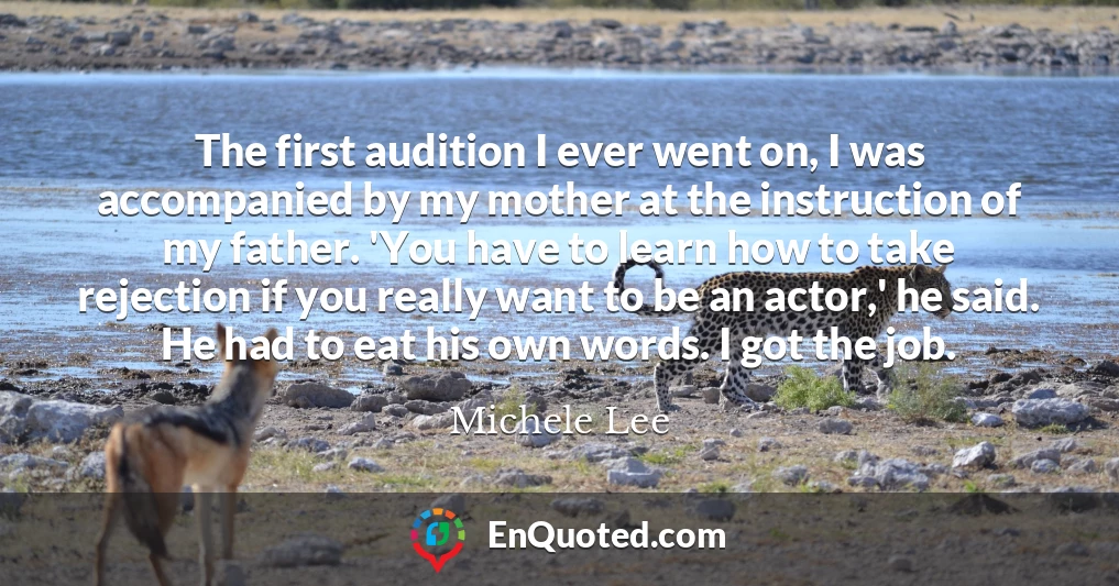 The first audition I ever went on, I was accompanied by my mother at the instruction of my father. 'You have to learn how to take rejection if you really want to be an actor,' he said. He had to eat his own words. I got the job.