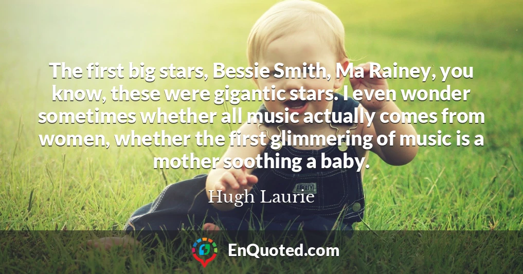 The first big stars, Bessie Smith, Ma Rainey, you know, these were gigantic stars. I even wonder sometimes whether all music actually comes from women, whether the first glimmering of music is a mother soothing a baby.