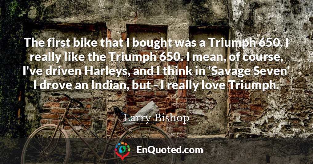 The first bike that I bought was a Triumph 650. I really like the Triumph 650. I mean, of course, I've driven Harleys, and I think in 'Savage Seven' I drove an Indian, but - I really love Triumph.