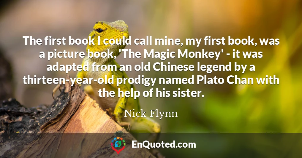 The first book I could call mine, my first book, was a picture book, 'The Magic Monkey' - it was adapted from an old Chinese legend by a thirteen-year-old prodigy named Plato Chan with the help of his sister.