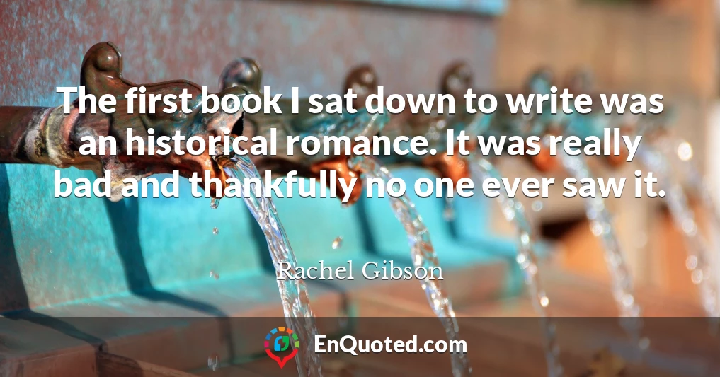 The first book I sat down to write was an historical romance. It was really bad and thankfully no one ever saw it.