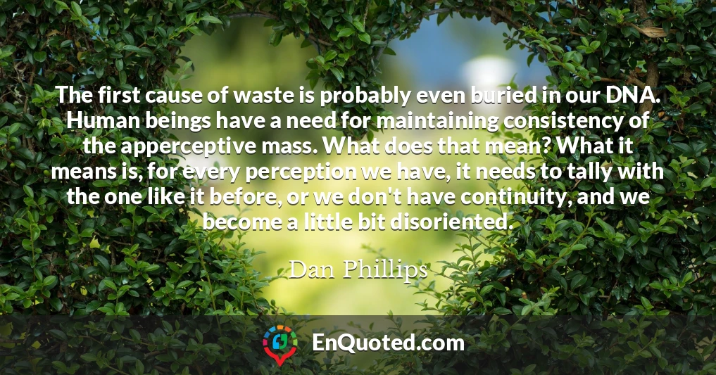 The first cause of waste is probably even buried in our DNA. Human beings have a need for maintaining consistency of the apperceptive mass. What does that mean? What it means is, for every perception we have, it needs to tally with the one like it before, or we don't have continuity, and we become a little bit disoriented.