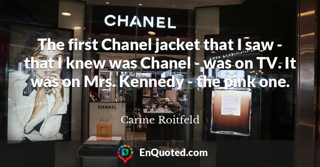 The first Chanel jacket that I saw - that I knew was Chanel - was on TV. It was on Mrs. Kennedy - the pink one.