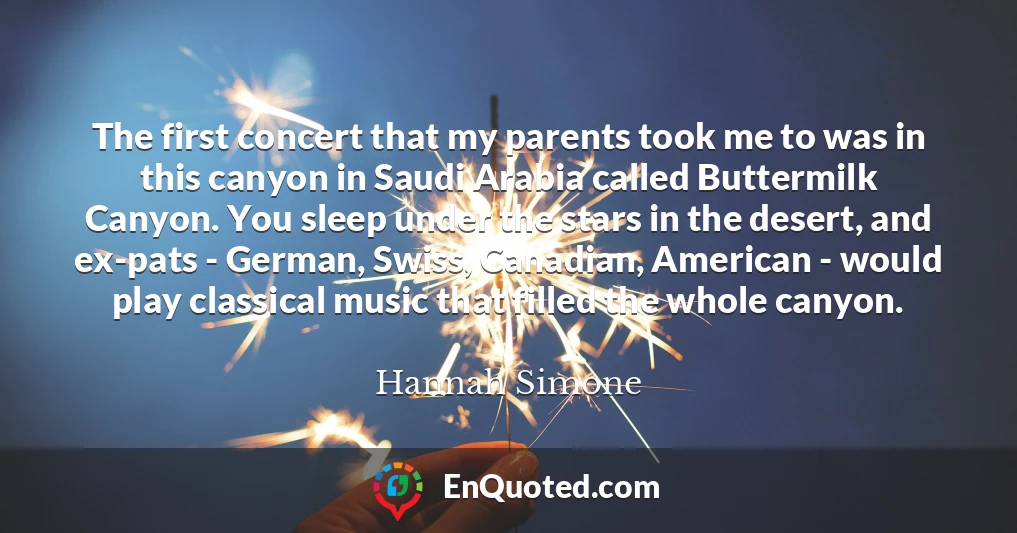 The first concert that my parents took me to was in this canyon in Saudi Arabia called Buttermilk Canyon. You sleep under the stars in the desert, and ex-pats - German, Swiss, Canadian, American - would play classical music that filled the whole canyon.