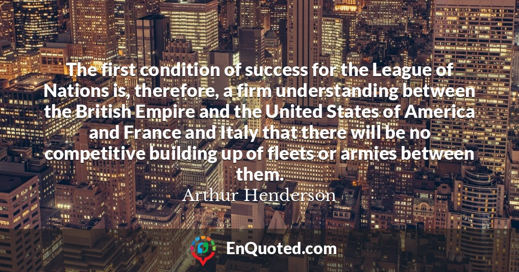 The first condition of success for the League of Nations is, therefore, a firm understanding between the British Empire and the United States of America and France and Italy that there will be no competitive building up of fleets or armies between them.