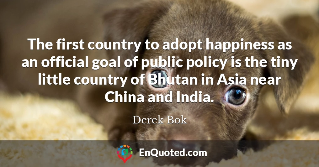 The first country to adopt happiness as an official goal of public policy is the tiny little country of Bhutan in Asia near China and India.