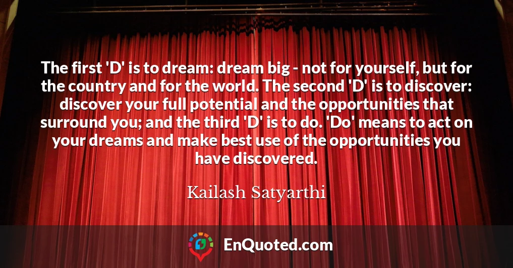 The first 'D' is to dream: dream big - not for yourself, but for the country and for the world. The second 'D' is to discover: discover your full potential and the opportunities that surround you; and the third 'D' is to do. 'Do' means to act on your dreams and make best use of the opportunities you have discovered.