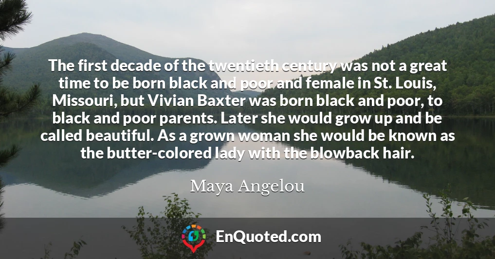 The first decade of the twentieth century was not a great time to be born black and poor and female in St. Louis, Missouri, but Vivian Baxter was born black and poor, to black and poor parents. Later she would grow up and be called beautiful. As a grown woman she would be known as the butter-colored lady with the blowback hair.