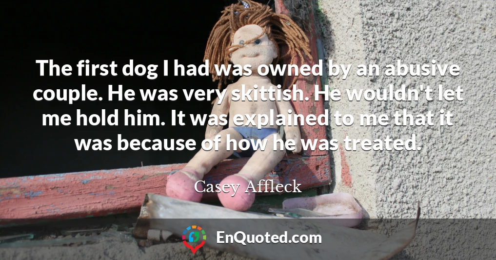 The first dog I had was owned by an abusive couple. He was very skittish. He wouldn't let me hold him. It was explained to me that it was because of how he was treated.
