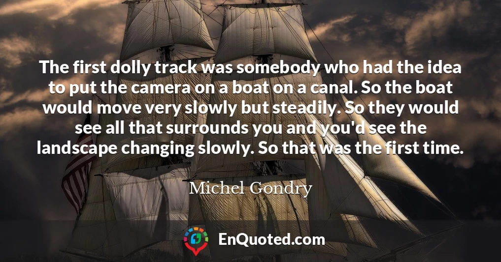 The first dolly track was somebody who had the idea to put the camera on a boat on a canal. So the boat would move very slowly but steadily. So they would see all that surrounds you and you'd see the landscape changing slowly. So that was the first time.
