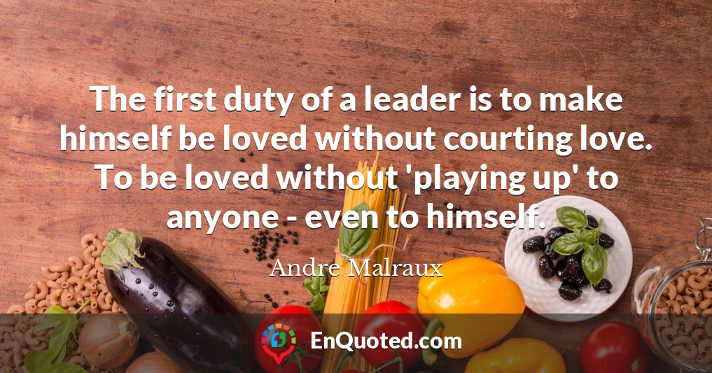 The first duty of a leader is to make himself be loved without courting love. To be loved without 'playing up' to anyone - even to himself.