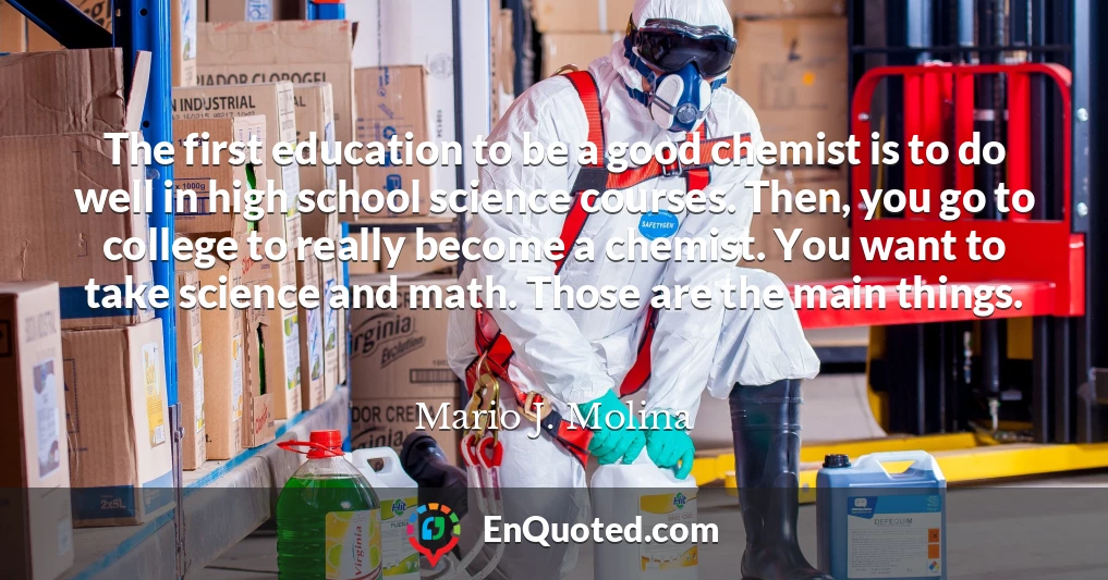 The first education to be a good chemist is to do well in high school science courses. Then, you go to college to really become a chemist. You want to take science and math. Those are the main things.