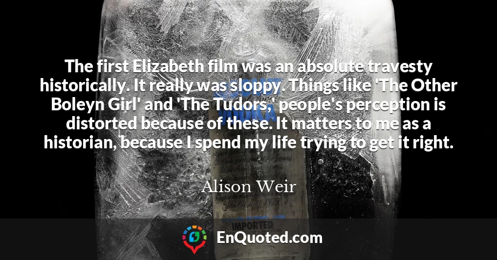 The first Elizabeth film was an absolute travesty historically. It really was sloppy. Things like 'The Other Boleyn Girl' and 'The Tudors,' people's perception is distorted because of these. It matters to me as a historian, because I spend my life trying to get it right.
