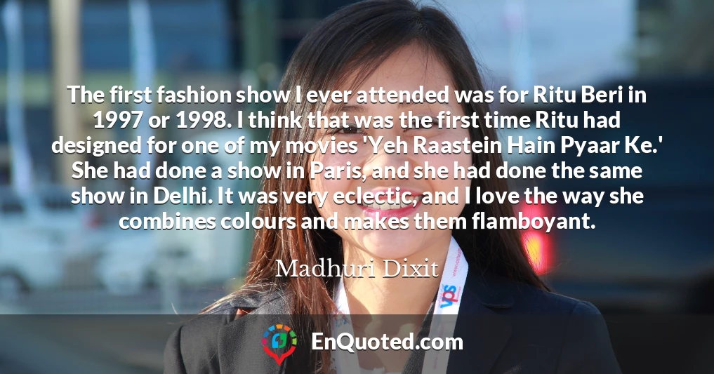 The first fashion show I ever attended was for Ritu Beri in 1997 or 1998. I think that was the first time Ritu had designed for one of my movies 'Yeh Raastein Hain Pyaar Ke.' She had done a show in Paris, and she had done the same show in Delhi. It was very eclectic, and I love the way she combines colours and makes them flamboyant.