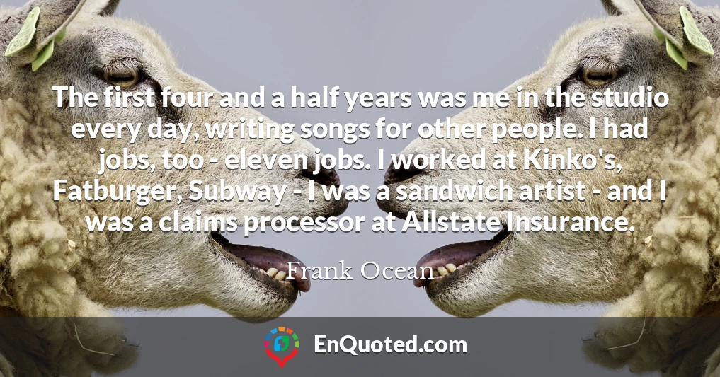 The first four and a half years was me in the studio every day, writing songs for other people. I had jobs, too - eleven jobs. I worked at Kinko's, Fatburger, Subway - I was a sandwich artist - and I was a claims processor at Allstate Insurance.