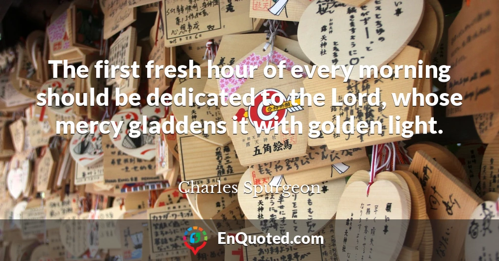 The first fresh hour of every morning should be dedicated to the Lord, whose mercy gladdens it with golden light.