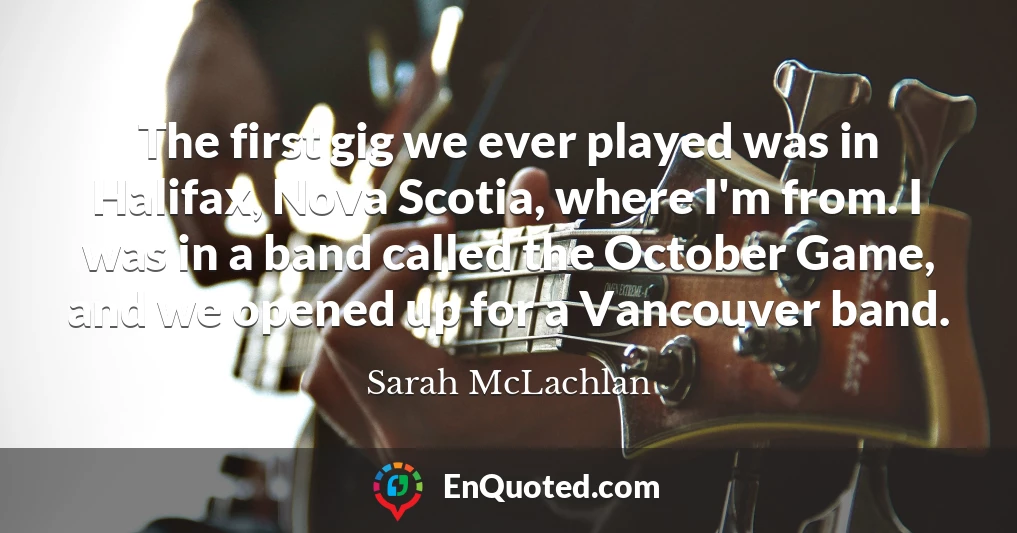 The first gig we ever played was in Halifax, Nova Scotia, where I'm from. I was in a band called the October Game, and we opened up for a Vancouver band.
