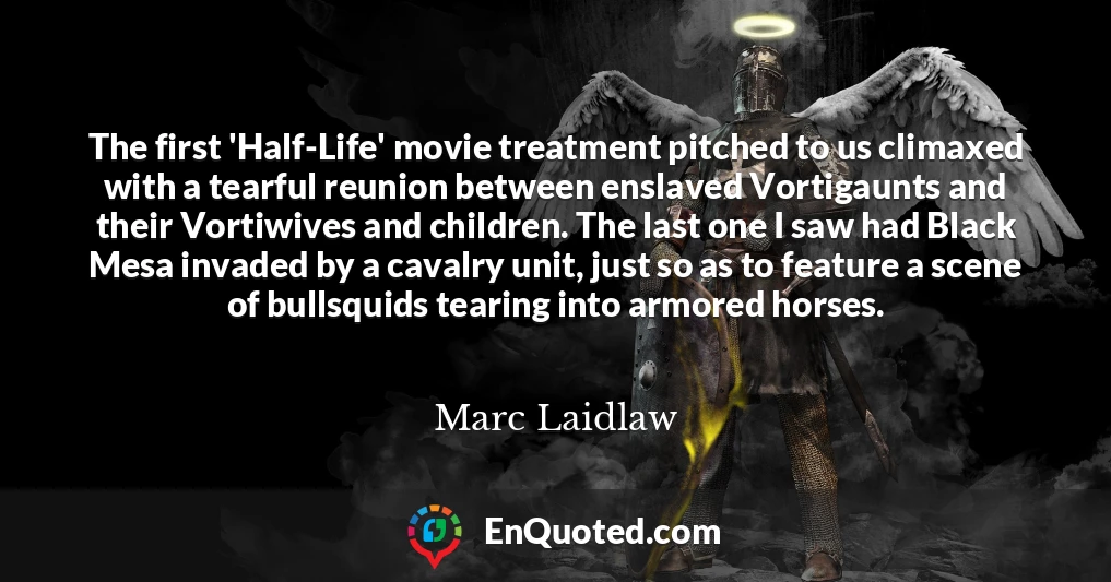 The first 'Half-Life' movie treatment pitched to us climaxed with a tearful reunion between enslaved Vortigaunts and their Vortiwives and children. The last one I saw had Black Mesa invaded by a cavalry unit, just so as to feature a scene of bullsquids tearing into armored horses.