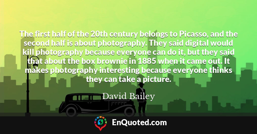 The first half of the 20th century belongs to Picasso, and the second half is about photography. They said digital would kill photography because everyone can do it, but they said that about the box brownie in 1885 when it came out. It makes photography interesting because everyone thinks they can take a picture.