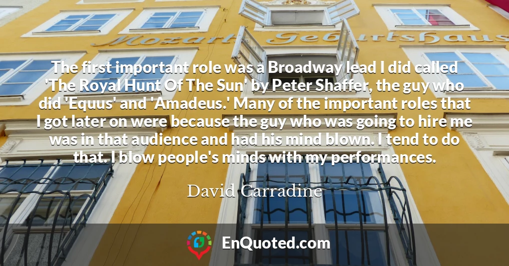 The first important role was a Broadway lead I did called 'The Royal Hunt Of The Sun' by Peter Shaffer, the guy who did 'Equus' and 'Amadeus.' Many of the important roles that I got later on were because the guy who was going to hire me was in that audience and had his mind blown. I tend to do that. I blow people's minds with my performances.