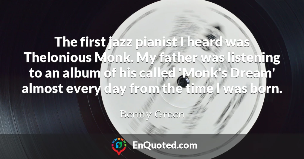 The first jazz pianist I heard was Thelonious Monk. My father was listening to an album of his called 'Monk's Dream' almost every day from the time I was born.