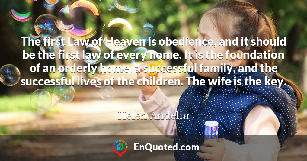The first Law of Heaven is obedience, and it should be the first law of every home. It is the foundation of an orderly home, a successful family, and the successful lives of the children. The wife is the key.