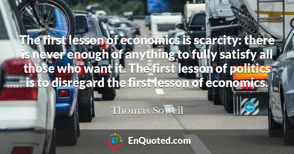 The first lesson of economics is scarcity: there is never enough of anything to fully satisfy all those who want it. The first lesson of politics is to disregard the first lesson of economics.