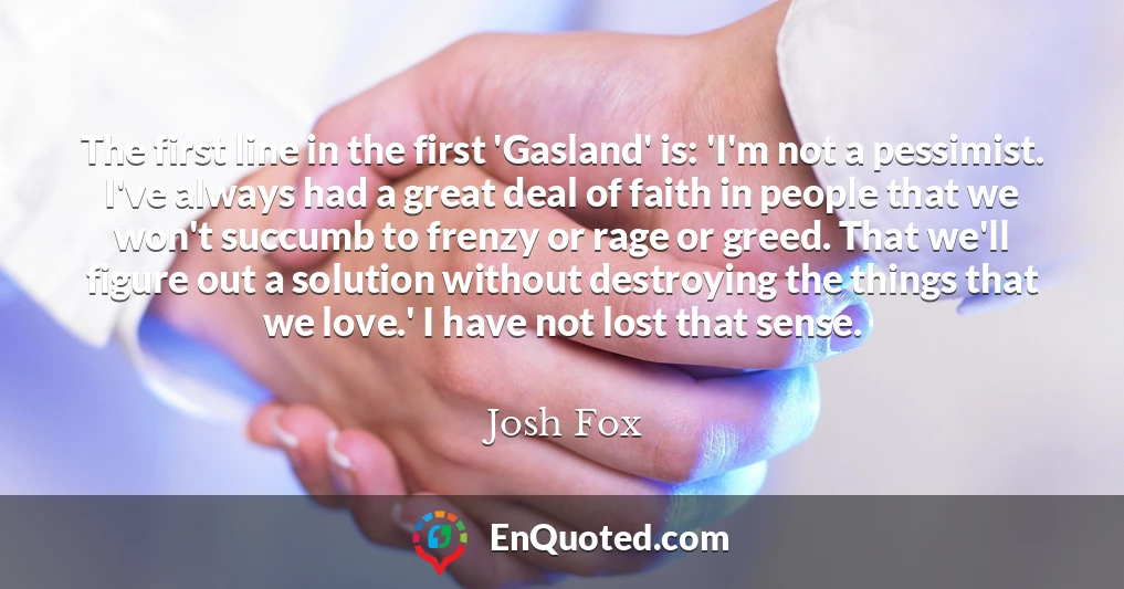The first line in the first 'Gasland' is: 'I'm not a pessimist. I've always had a great deal of faith in people that we won't succumb to frenzy or rage or greed. That we'll figure out a solution without destroying the things that we love.' I have not lost that sense.