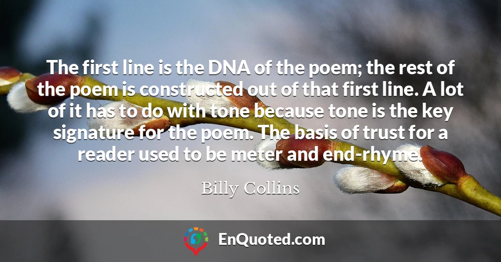 The first line is the DNA of the poem; the rest of the poem is constructed out of that first line. A lot of it has to do with tone because tone is the key signature for the poem. The basis of trust for a reader used to be meter and end-rhyme.