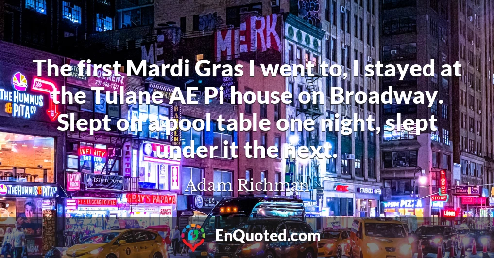 The first Mardi Gras I went to, I stayed at the Tulane AE Pi house on Broadway. Slept on a pool table one night, slept under it the next.