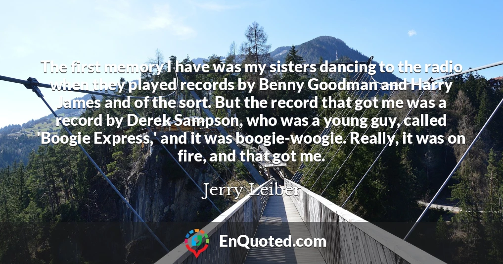 The first memory I have was my sisters dancing to the radio when they played records by Benny Goodman and Harry James and of the sort. But the record that got me was a record by Derek Sampson, who was a young guy, called 'Boogie Express,' and it was boogie-woogie. Really, it was on fire, and that got me.