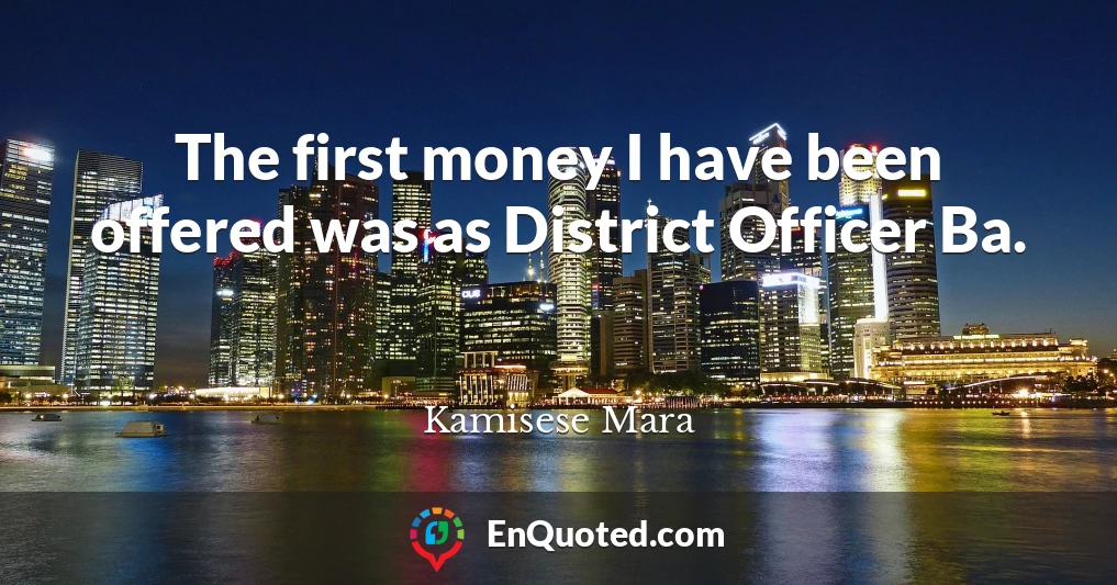 The first money I have been offered was as District Officer Ba.
